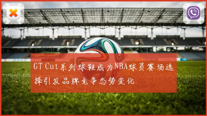 GT Cut系列球鞋成为NBA球员赛场选择引发品牌竞争态势变化