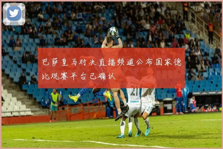 巴萨皇马对决直播频道公布国家德比观赛平台已确认