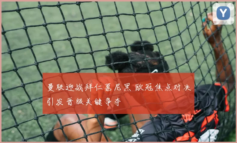 曼联迎战拜仁慕尼黑 欧冠焦点对决引发晋级关键争夺