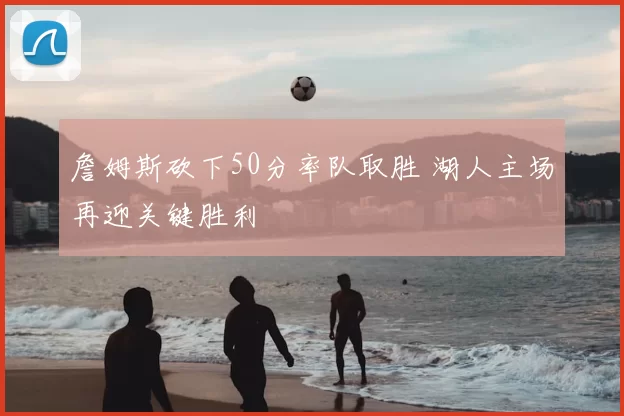 詹姆斯砍下50分率队取胜 湖人主场再迎关键胜利