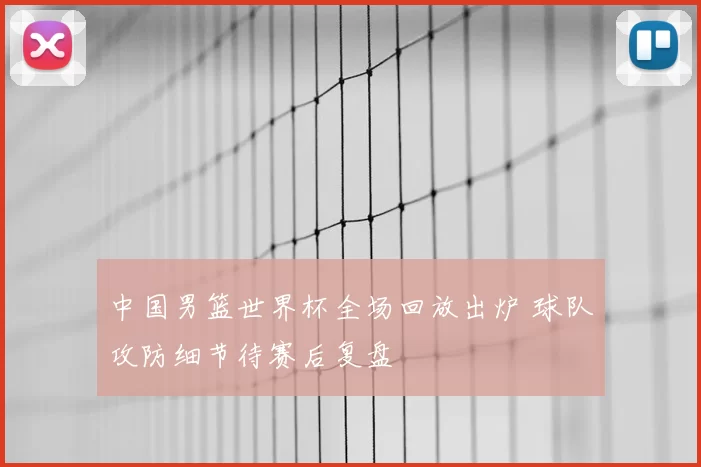 中国男篮世界杯全场回放出炉 球队攻防细节待赛后复盘