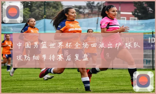 中国男篮世界杯全场回放出炉 球队攻防细节待赛后复盘