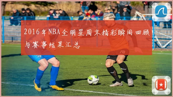 2016年NBA全明星周末精彩瞬间回顾与赛事结果汇总