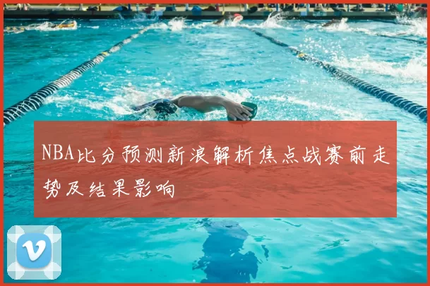 NBA比分预测新浪解析焦点战赛前走势及结果影响