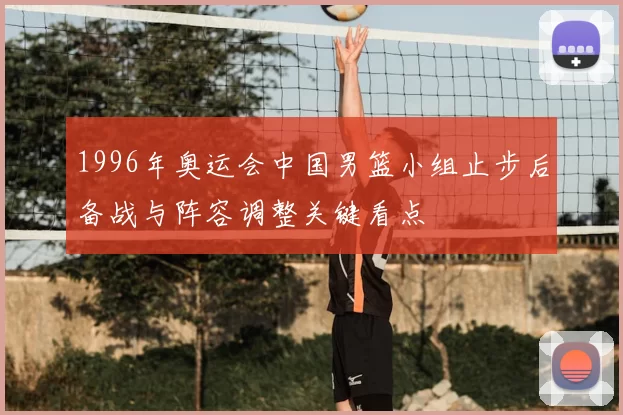 1996年奥运会中国男篮小组止步后备战与阵容调整关键看点