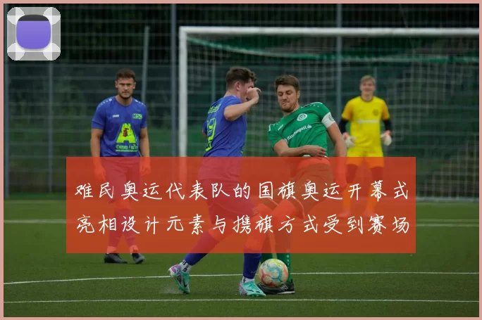 难民奥运代表队的国旗奥运开幕式亮相设计元素与携旗方式受到赛场关注