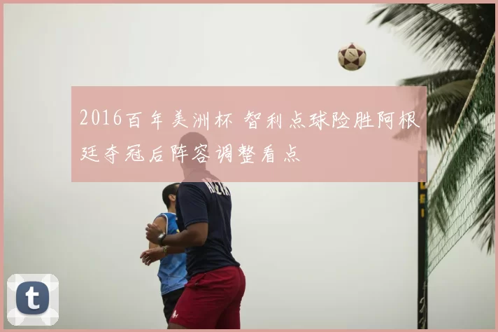 2016百年美洲杯 智利点球险胜阿根廷夺冠后阵容调整看点