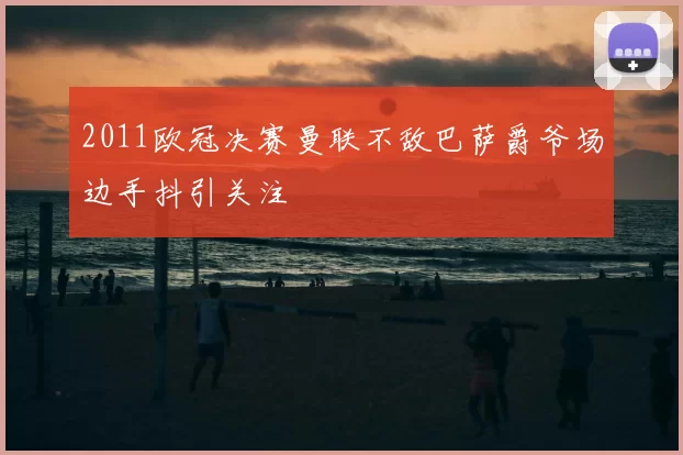 2011欧冠决赛曼联不敌巴萨爵爷场边手抖引关注