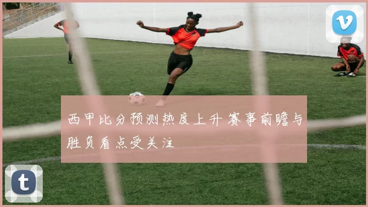 西甲比分预测热度上升 赛事前瞻与胜负看点受关注