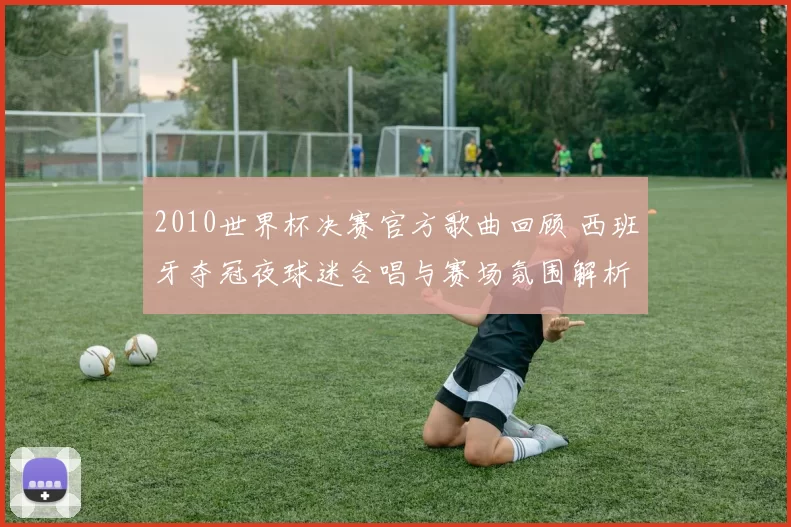 2010世界杯决赛官方歌曲回顾 西班牙夺冠夜球迷合唱与赛场氛围解析
