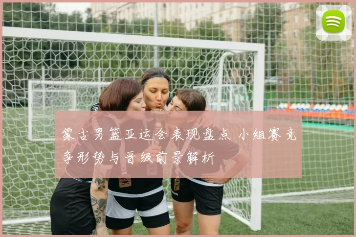 蒙古男篮亚运会表现盘点 小组赛竞争形势与晋级前景解析