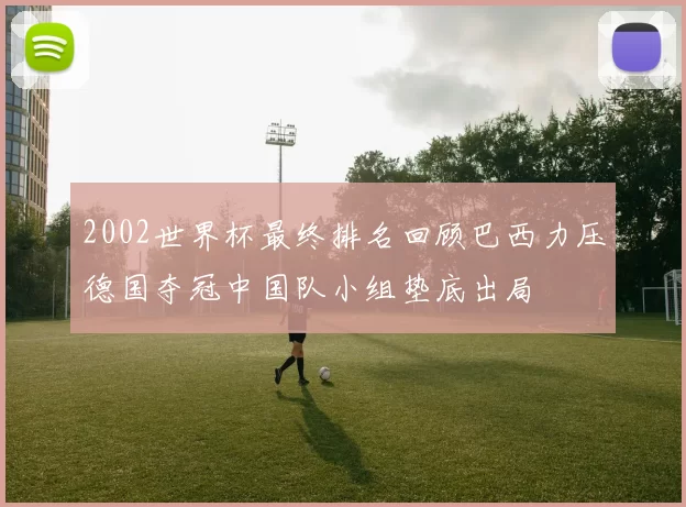 2002世界杯最终排名回顾巴西力压德国夺冠中国队小组垫底出局