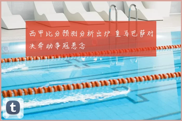 西甲比分预测分析出炉 皇马巴萨对决牵动争冠悬念