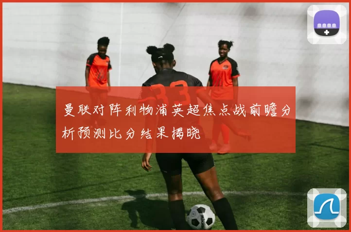 曼联对阵利物浦英超焦点战前瞻分析预测比分结果揭晓