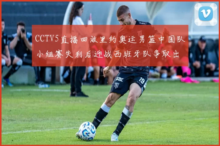 CCTV5直播回放里约奥运男篮中国队小组赛失利后迎战西班牙队争取出线