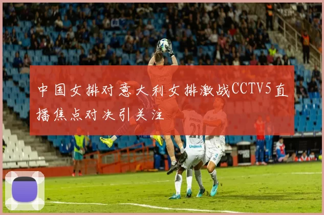 中国女排对意大利女排激战CCTV5直播焦点对决引关注