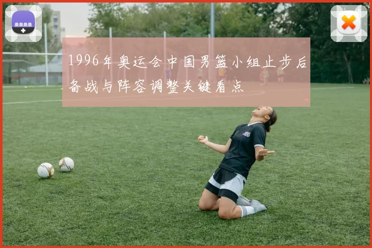 1996年奥运会中国男篮小组止步后备战与阵容调整关键看点