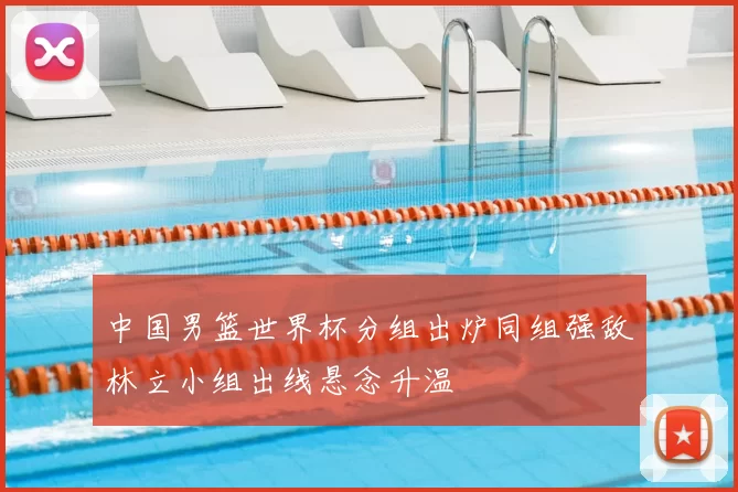 中国男篮世界杯分组出炉同组强敌林立小组出线悬念升温