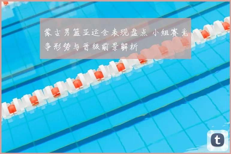 蒙古男篮亚运会表现盘点 小组赛竞争形势与晋级前景解析