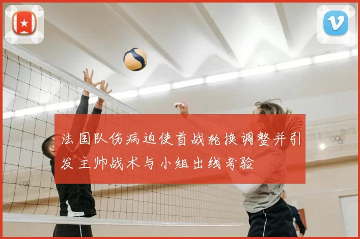 法国队伤病迫使首战轮换调整并引发主帅战术与小组出线考验