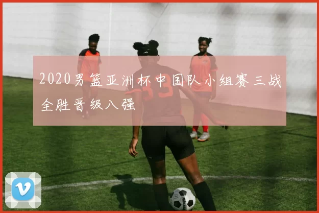 2020男篮亚洲杯中国队小组赛三战全胜晋级八强