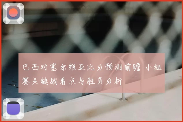 巴西对塞尔维亚比分预测前瞻 小组赛关键战看点与胜负分析