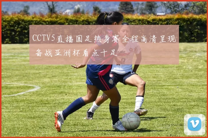 CCTV5直播国足热身赛全程高清呈现 备战亚洲杯看点十足