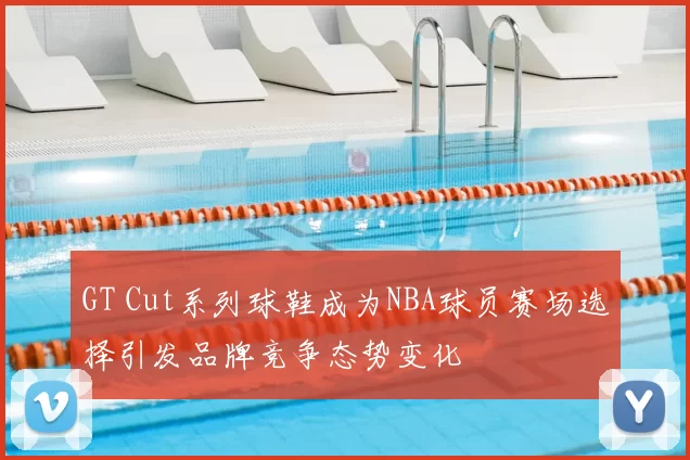 GT Cut系列球鞋成为NBA球员赛场选择引发品牌竞争态势变化