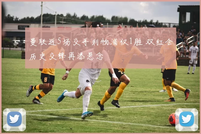 曼联近5场交手利物浦仅1胜 双红会历史交锋再添悬念