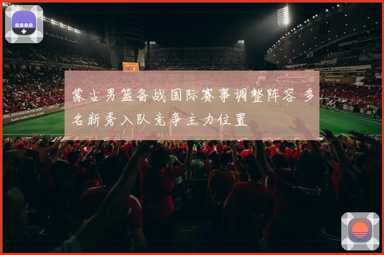 蒙古男篮备战国际赛事调整阵容 多名新秀入队竞争主力位置