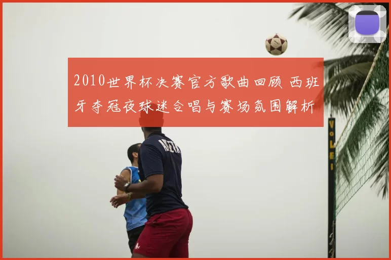 2010世界杯决赛官方歌曲回顾 西班牙夺冠夜球迷合唱与赛场氛围解析