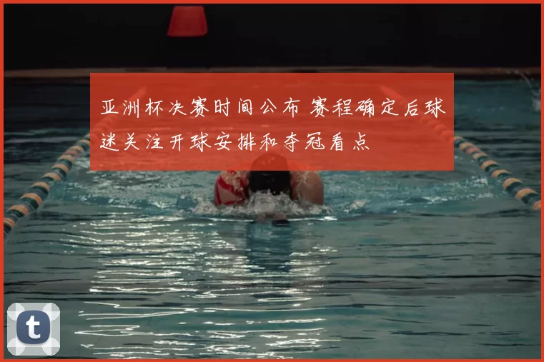 亚洲杯决赛时间公布 赛程确定后球迷关注开球安排和夺冠看点