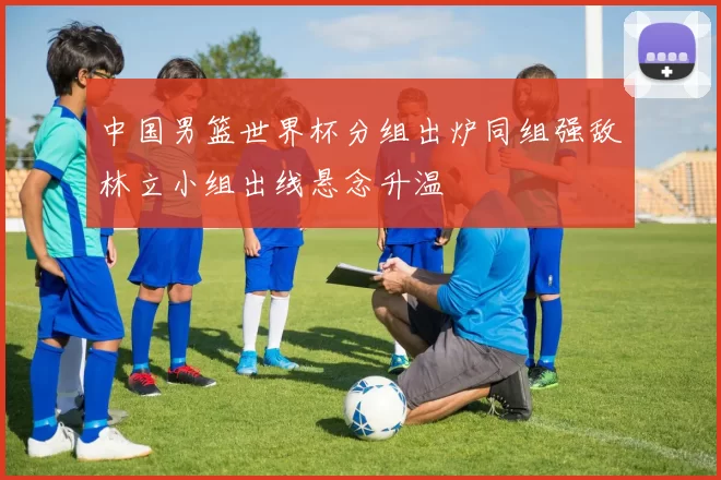 中国男篮世界杯分组出炉同组强敌林立小组出线悬念升温