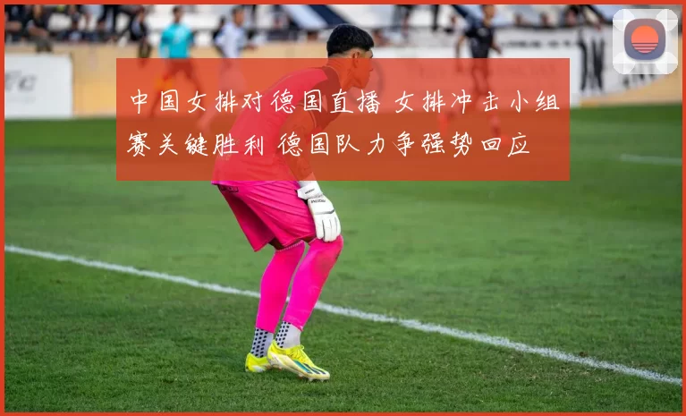 中国女排对德国直播 女排冲击小组赛关键胜利 德国队力争强势回应