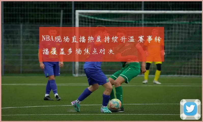 NBA现场直播热度持续升温 赛事转播覆盖多场焦点对决
