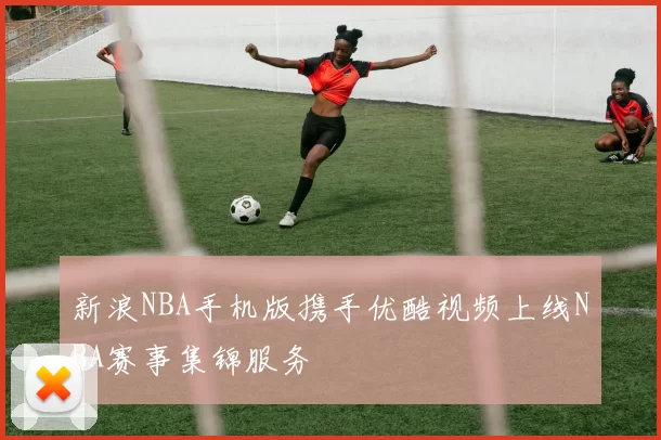 新浪NBA手机版携手优酷视频上线NBA赛事集锦服务