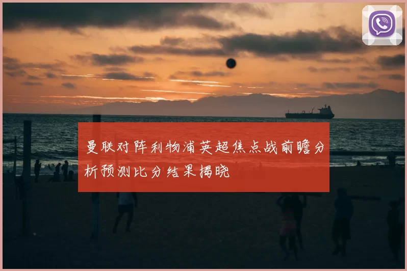 曼联对阵利物浦英超焦点战前瞻分析预测比分结果揭晓