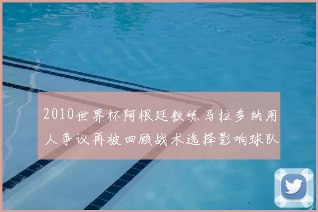 2010世界杯阿根廷教练马拉多纳用人争议再被回顾战术选择影响球队成绩