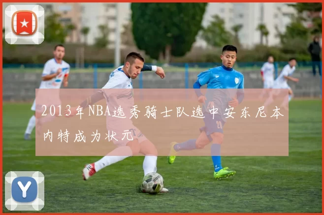 2013年NBA选秀骑士队选中安东尼本内特成为状元