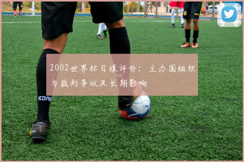 2002世界杯日媒评价：主办国组织与裁判争议及长期影响