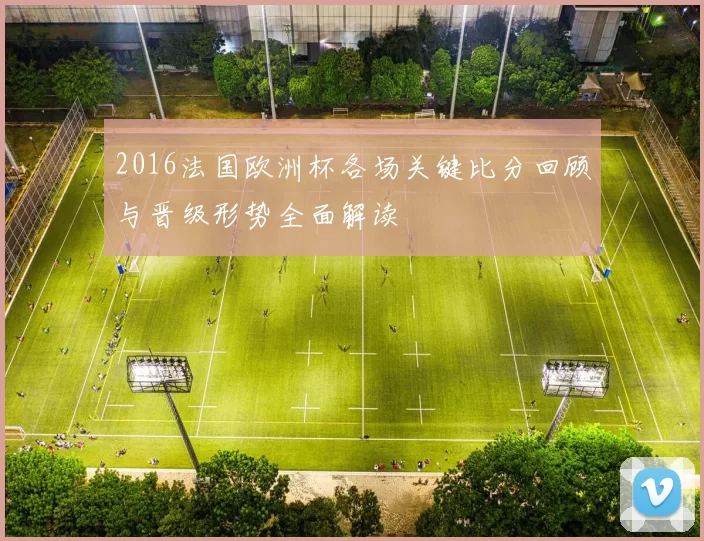 2016法国欧洲杯各场关键比分回顾与晋级形势全面解读