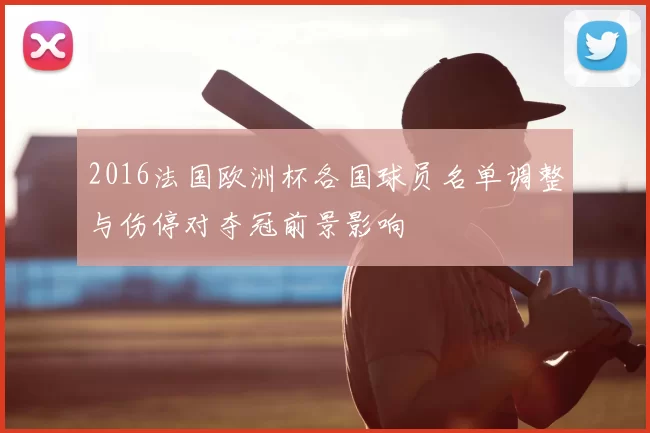 2016法国欧洲杯各国球员名单调整与伤停对夺冠前景影响