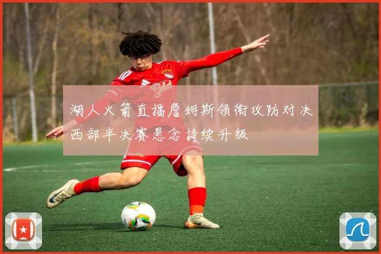 湖人火箭直播詹姆斯领衔攻防对决西部半决赛悬念持续升级