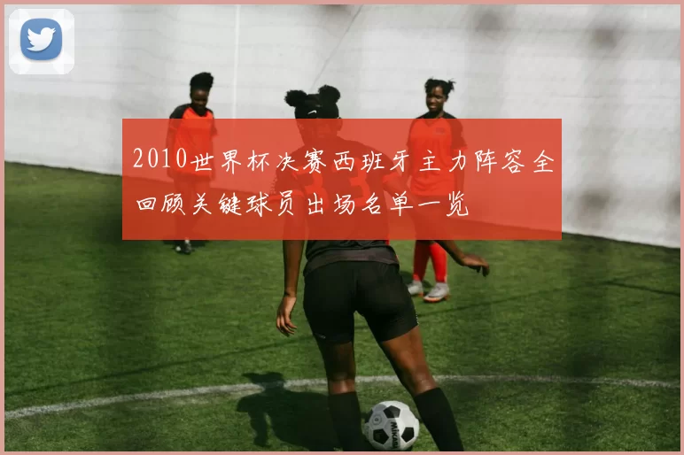 2010世界杯决赛西班牙主力阵容全回顾关键球员出场名单一览