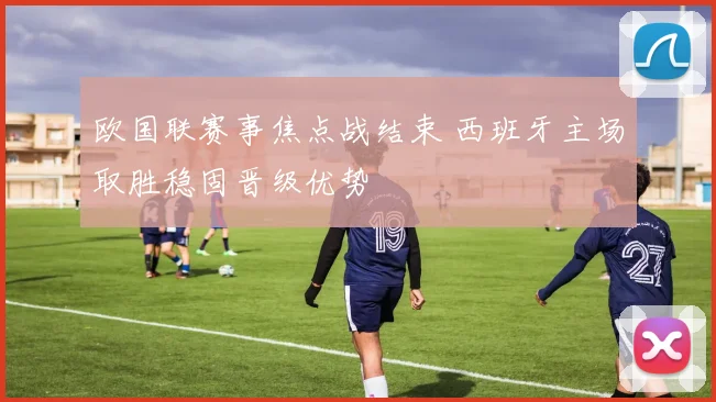 欧国联赛事焦点战结束 西班牙主场取胜稳固晋级优势