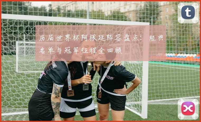历届世界杯阿根廷阵容盘点:经典名单与冠军征程全回顾