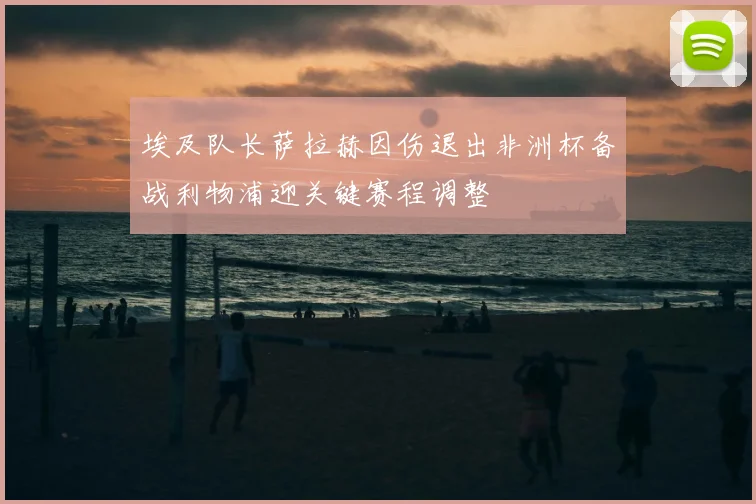 埃及队长萨拉赫因伤退出非洲杯备战利物浦迎关键赛程调整